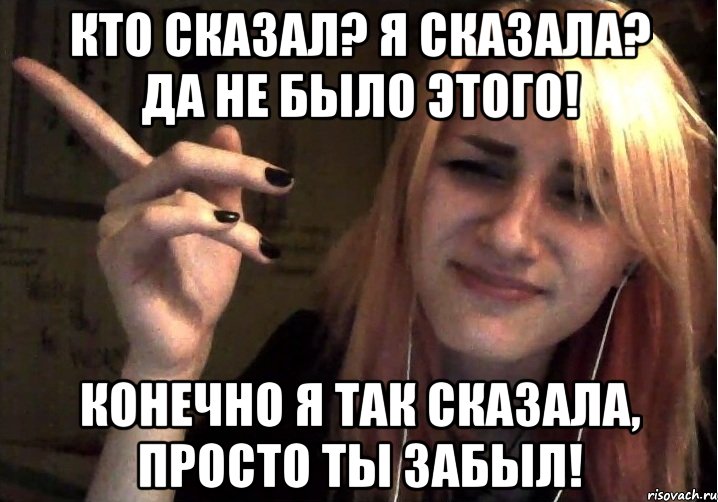 Кто сказал? Я сказала? Да не было этого! Конечно я так сказала, просто ты забыл!