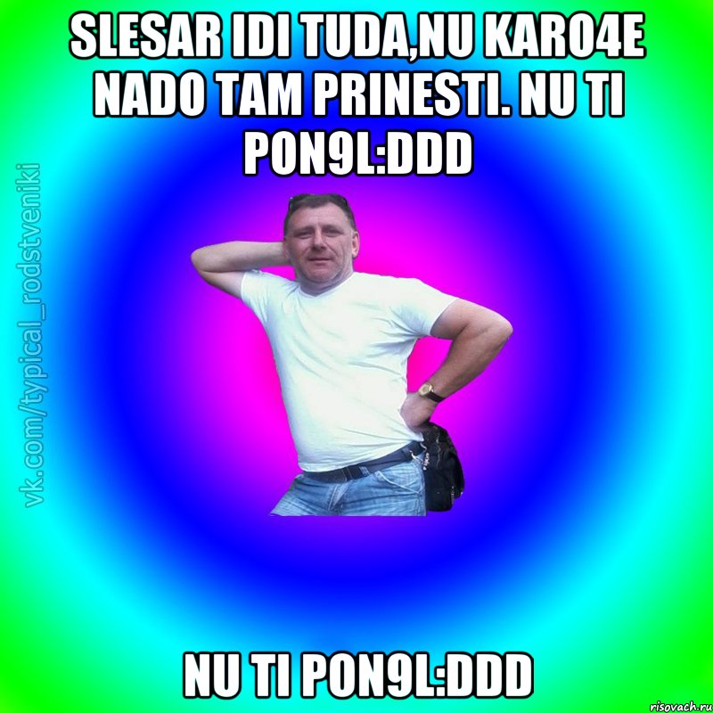 Slesar idi tuda,nu karo4e nado tam prinesti. nu ti pon9l:DDD nu ti pon9l:DDD, Мем Типичный Батя