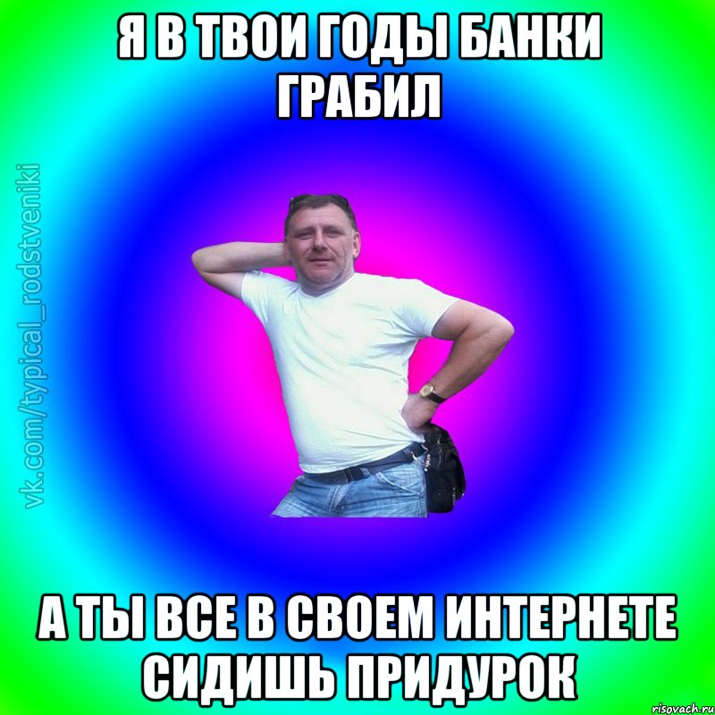 Я в твои годы банки грабил а ты все в своем интернете сидишь придурок, Мем Типичный Батя