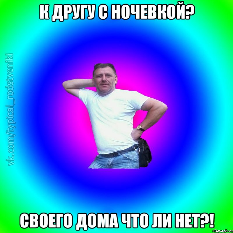 К другу с ночевкой? Своего дома что ли нет?!