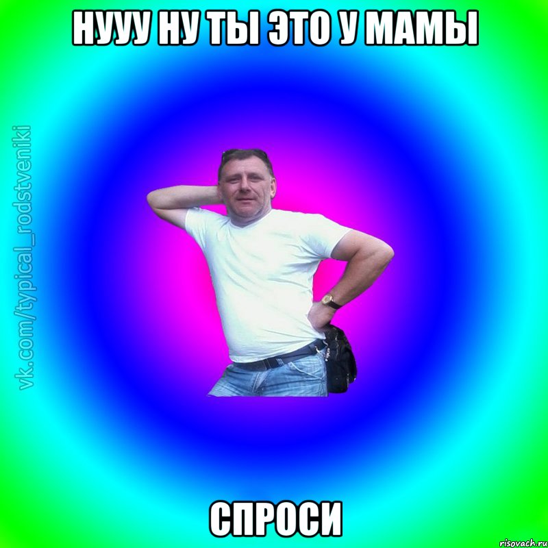 Нууу ну ты это у мамы Спроси