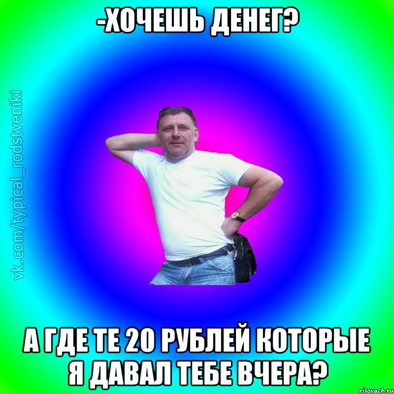 -Хочешь денег? А где те 20 рублей которые я давал тебе вчера?