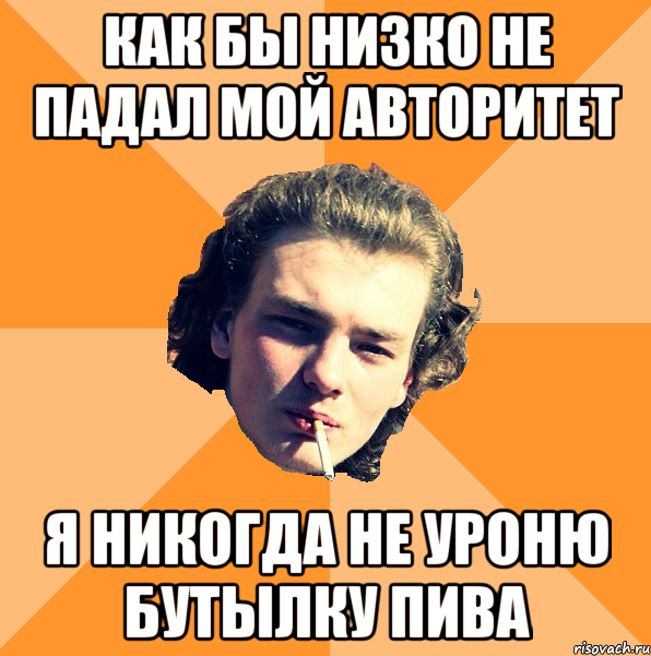 как бы низко не падал мой авторитет я никогда не уроню бутылку пива