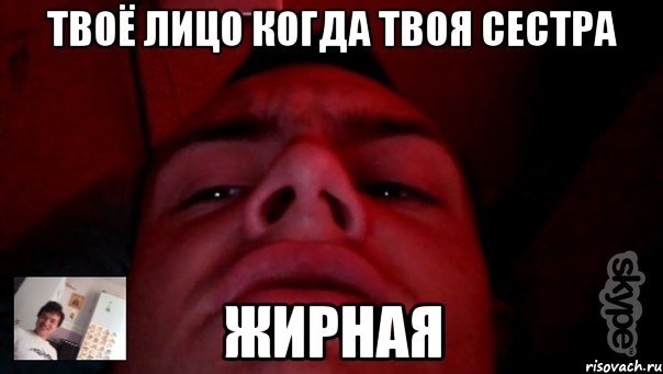 твоё лицо когда твоя сестра жирная