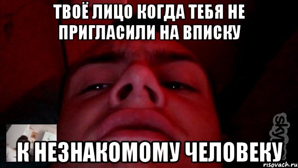 твоё лицо когда тебя не пригласили на вписку к незнакомому человеку