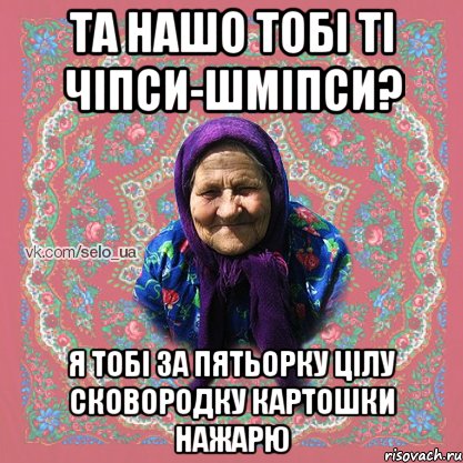 та нашо тобі ті чіпси-шміпси? я тобі за пятьорку цілу сковородку картошки нажарю
