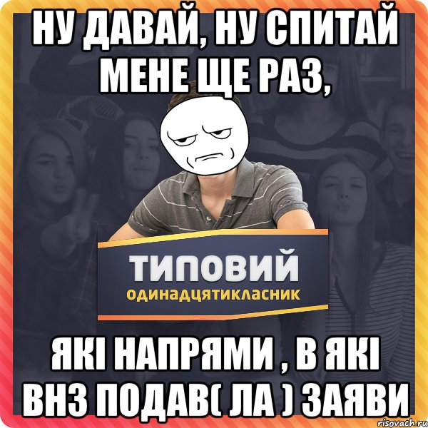 ну давай, ну спитай мене ще раз, які напрями , в які внз подав( ла ) заяви