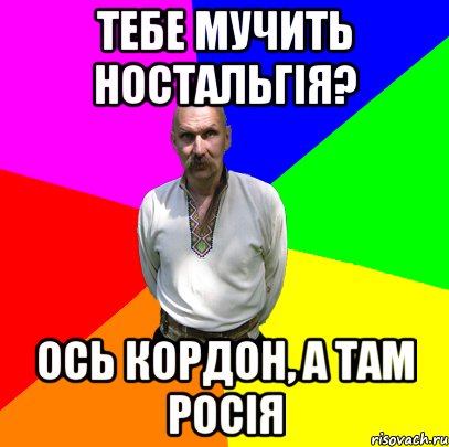 тебе мучить ностальгія? ось кордон, а там росія