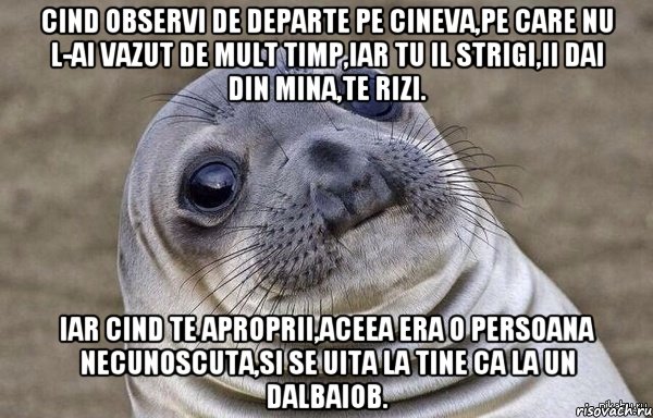Cind observi de departe pe cineva,pe care nu l-ai vazut de mult timp,iar tu il strigi,ii dai din mina,te rizi. iar cind te aproprii,aceea era o persoana necunoscuta,si se uita la tine ca la un dalbaiob.