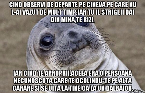 Cind observi de departe pe cineva,pe care nu l-ai vazut de mult timp,iar tu il strigi,ii dai din mina,te rizi. iar cind te aproprii,aceea era o persoana necunoscuta,care te ocolindu-te pe alta carare si se uita la tine ca la un dalbaiob.