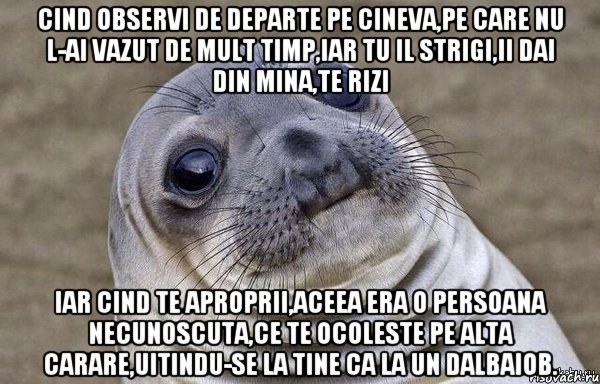 Cind observi de departe pe cineva,pe care nu l-ai vazut de mult timp,iar tu il strigi,ii dai din mina,te rizi iar cind te aproprii,aceea era o persoana necunoscuta,ce te ocoleste pe alta carare,uitindu-se la tine ca la un dalbaiob.