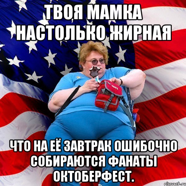 Твоя мамка настолько жирная что на её завтрак ошибочно собираются фанаты Октоберфест.