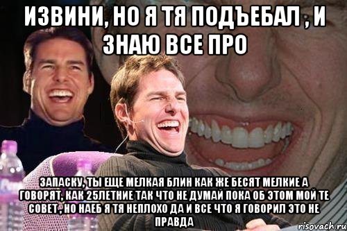 Извини, но я тя подъебал , и знаю все про запаску, ты еще мелкая блин как же бесят мелкие а говорят, как 25летние так что не думай пока об этом мой те совет , но наеб я тя неплохо да и все что я говорил это не правда, Мем том круз