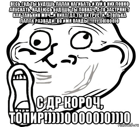 ВЕСЬ ГОД ТЫ БУДЕШЬ ЛАЛАК НАГИБАТЬ И ХУЙ В НИХ ЛОВКО АПУСКАТЬ, НАДЕЮСЬ БУДЕШЬ ТЫ ЛОВКАЧ, А ТО ЗАСТРЯНЕТ КАК ТАНЬКИН МЯЧ...И НИКАГДА ТЫ НИ ГРУСТИ, А ТОЛЬКА ЛАЛАК РАЗВАДИ! ВО ИМЯ ПАНДЫ!!1111!))0)000)0 С ДР КОРОЧ, ТОПИР!))))00000)0)))0, Мем  Trollface LOL