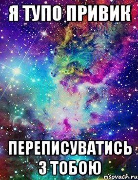 я тупо привик переписуватись з тобою