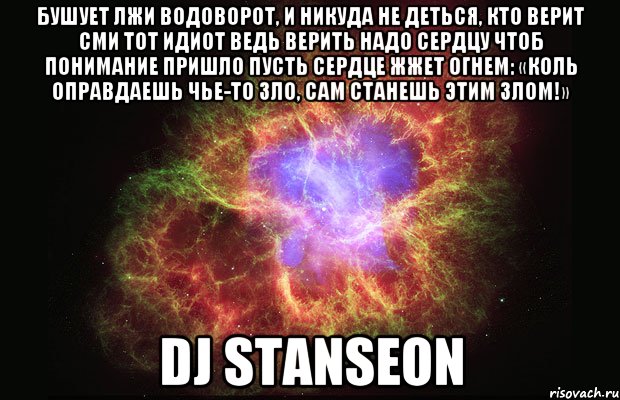 Бушует лжи водоворот, И никуда не деться, Кто верит СМИ тот идиот Ведь верить надо сердцу Чтоб понимание пришло Пусть сердце жжет огнем: «Коль оправдаешь чье-то зло, Сам станешь этим злом!» DJ STANSEON, Мем Туманность