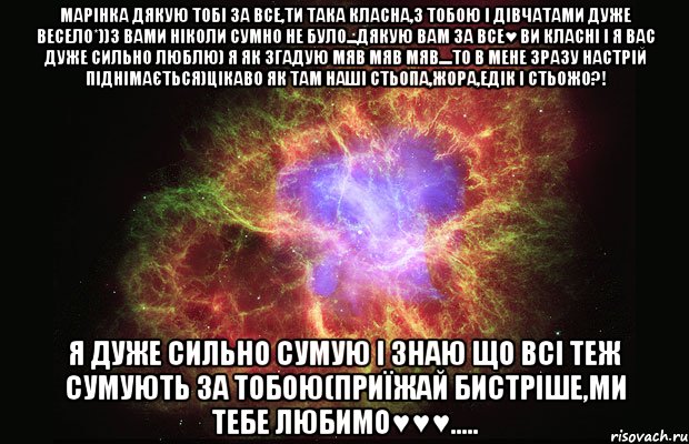 Марінка дякую тобі за все,ти така класна,з тобою і дівчатами дуже весело*))з вами ніколи сумно не було...дякую вам за все♥ ви класні і я вас дуже сильно люблю) я як згадую мяв мяв мяв....то в мене зразу настрій піднімається)цікаво як там наші Стьопа,Жора,Едік і Стьожо?! Я дуже сильно сумую і знаю що всі теж сумують за тобою(приїжай бистріше,ми тебе любимо♥♥♥....., Мем Туманность