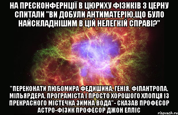 На пресконфернції в Цюриху фізиків з ЦЕРНу спитали "ви добули антиматерію,що було найскладнішим в цій нелегкій справі?" "переконати Любомира федишина, генія, філантропа, мільярдера, програміста і просто хорошого хлопця із прекрасного містечка Зимна Вода"- сказав професор астро-фізик Професор Джон Елліс, Мем Туманность