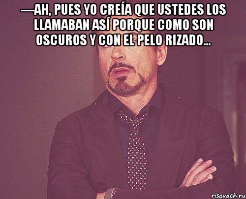 —Ah, pues yo creía que ustedes los llamaban así porque como son oscuros y con el pelo rizado... , Мем твое выражение лица