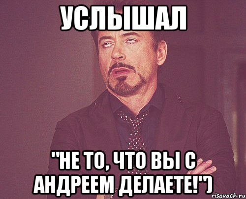 Услышал "Не то, что вы с Андреем делаете!"), Мем твое выражение лица