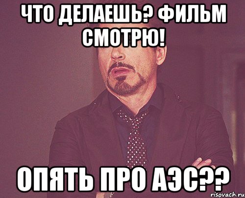 Что делаешь? Фильм смотрю! Опять про АЭС??, Мем твое выражение лица