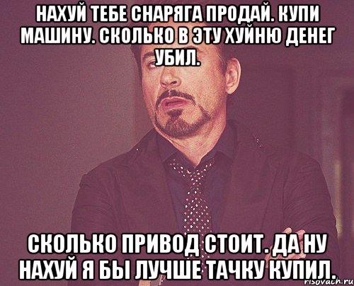 Нахуй тебе снаряга продай. Купи машину. Сколько в эту хуйню денег убил. Сколько привод стоит. Да ну нахуй я бы лучше тачку купил., Мем твое выражение лица