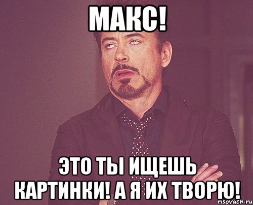 Макс! Это ты ищешь картинки! А я их ТВОРЮ!, Мем твое выражение лица