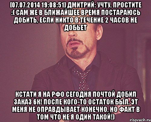 [07.07.2014 19:08:51] Дмитрий: учту, простите :( Сам же в ближайшее время постараюсь добить, если никто в течение 2 часов не добьет кстати я на РФо сегодня почтой добил заказ 6к! после кого-то остаток был. Эт меня не оправдывает конечно, но факт в том что не я один такой!), Мем твое выражение лица