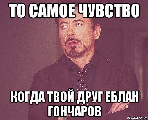 То самое чувство Когда твой друг еблан гончаров, Мем твое выражение лица