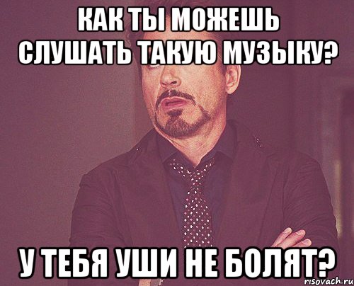 Как ты можешь слушать такую музыку? У тебя уши не болят?, Мем твое выражение лица