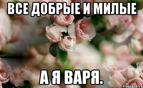 Все добрые и милые А я Варя.