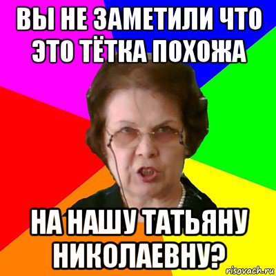 ВЫ НЕ ЗАМЕТИЛИ ЧТО ЭТО ТЁТКА ПОХОЖА НА НАШУ ТАТЬЯНУ НИКОЛАЕВНУ?, Мем Типичная училка