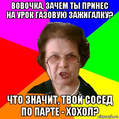 Вовочка, зачем ты принес на урок газовую зажигалку? Что значит, твой сосед по парте - хохол?, Мем Типичная училка