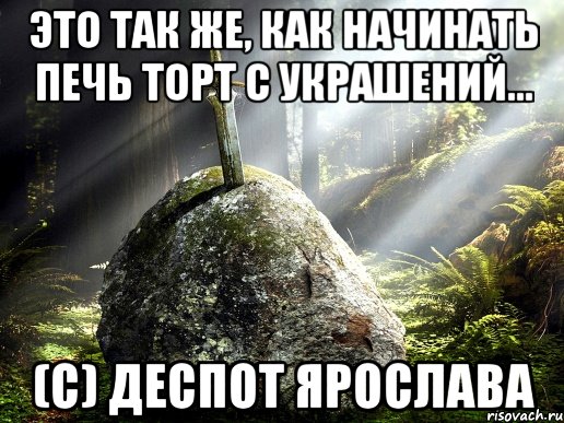 Это так же, как начинать печь торт с украшений... (c) Деспот Ярослава