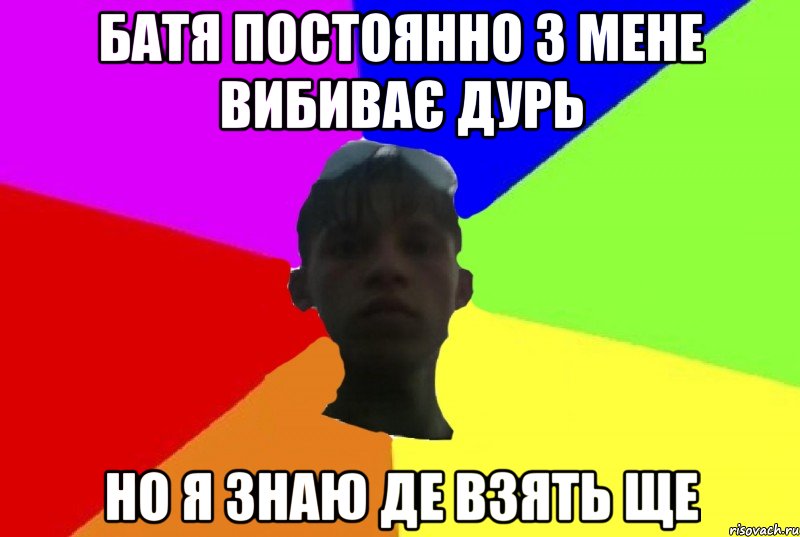 батя постоянно з мене вибиває дурь но я знаю де взять ще