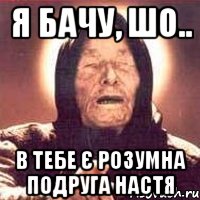 я бачу, шо.. в тебе є розумна подруга Настя, Мем Ванга (цвет)