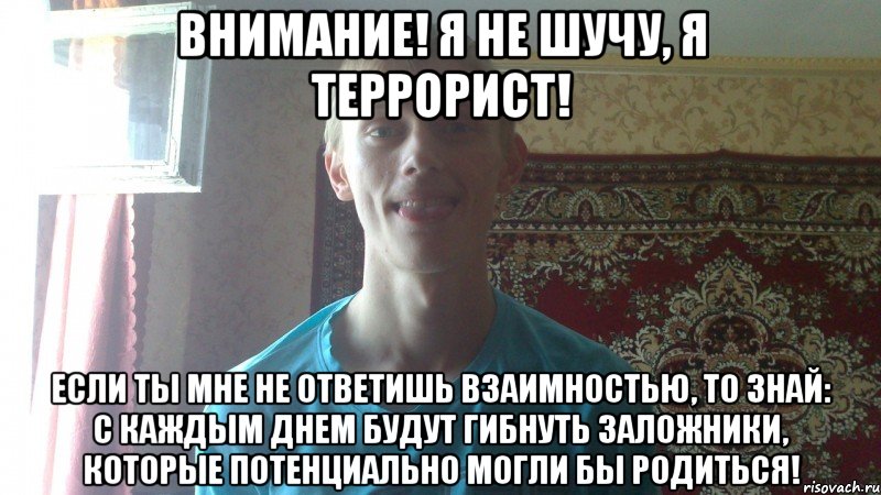Внимание! Я не шучу, я террорист! Если ты мне не ответишь взаимностью, то знай: с каждым днем будут гибнуть заложники, которые потенциально могли бы родиться!