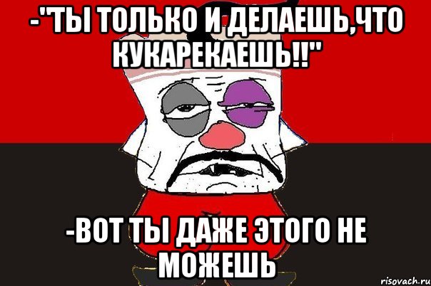 -"ты только и делаешь,что кукарекаешь!!" -вот ты даже этого не можешь