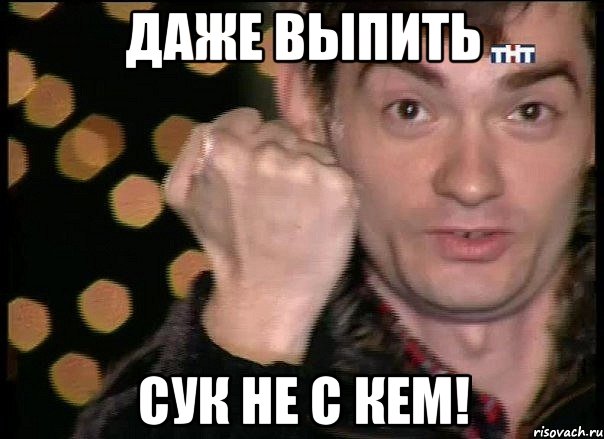 Даже выпить Сук не с кем!