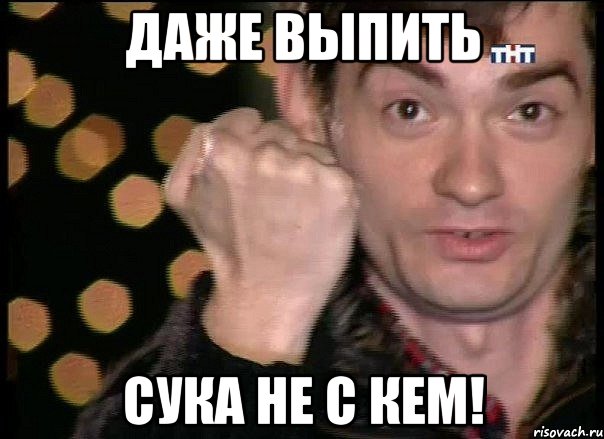 даже выпить сука не с кем!