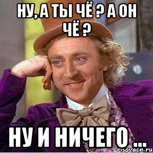 Ну, а ты чё ? А он чё ? Ну и ничего ...