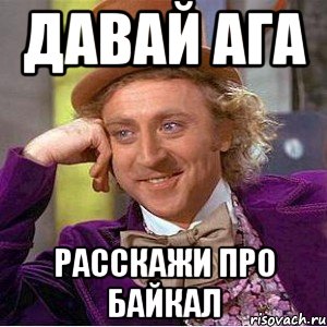 Давай ага Расскажи про Байкал, Мем Ну давай расскажи (Вилли Вонка)