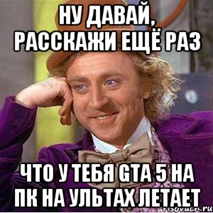 ну давай, расскажи ещё раз что у тебя GTA 5 на пк на ультах летает, Мем Ну давай расскажи (Вилли Вонка)