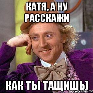 Катя, а ну расскажи как ты тащишь), Мем Ну давай расскажи (Вилли Вонка)