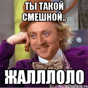 Ты такой смешной.. Жалллоло