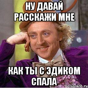 Ну давай расскажи мне как ты с эдиком спала, Мем Ну давай расскажи (Вилли Вонка)