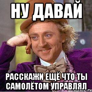 ну давай расскажи ещё что ты самолётом управлял, Мем Ну давай расскажи (Вилли Вонка)