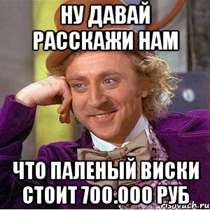 Ну давай расскажи нам Что паленый виски стоит 700.000 руб, Мем Ну давай расскажи (Вилли Вонка)