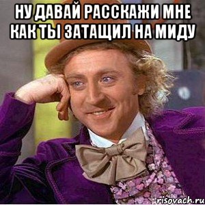 ну давай расскажи мне как ты затащил на миду , Мем Ну давай расскажи (Вилли Вонка)