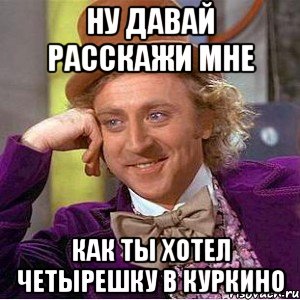 НУ ДАВАЙ РАССКАЖИ МНЕ КАК ТЫ ХОТЕЛ ЧЕТЫРЕШКУ В КУРКИНО, Мем Ну давай расскажи (Вилли Вонка)